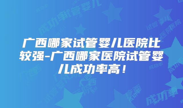 广西哪家试管婴儿医院比较强-广西哪家医院试管婴儿成功率高!