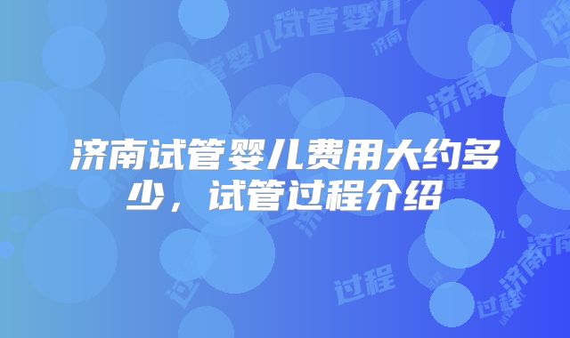 济南试管婴儿费用大约多少，试管过程介绍