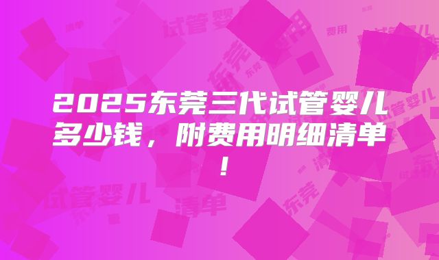 2025东莞三代试管婴儿多少钱，附费用明细清单！