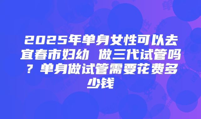 2025年单身女性可以去宜春市妇幼 做三代试管吗？单身做试管需要花费多少钱