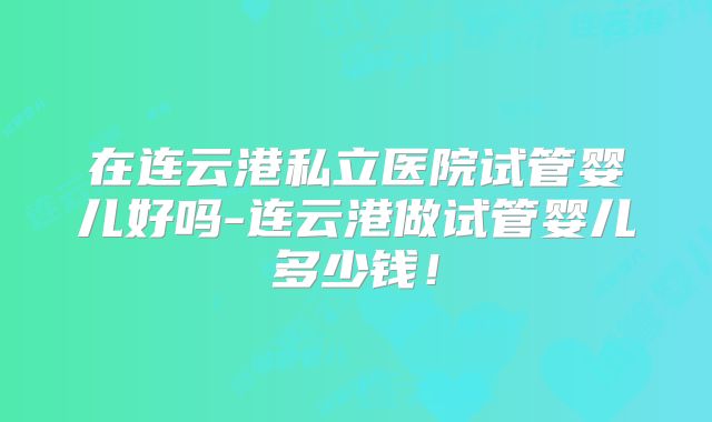 在连云港私立医院试管婴儿好吗-连云港做试管婴儿多少钱！