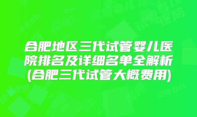 合肥地区三代试管婴儿医院排名及详细名单全解析(合肥三代试管大概费用)