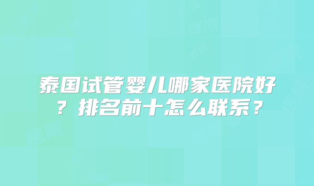 泰国试管婴儿哪家医院好？排名前十怎么联系？
