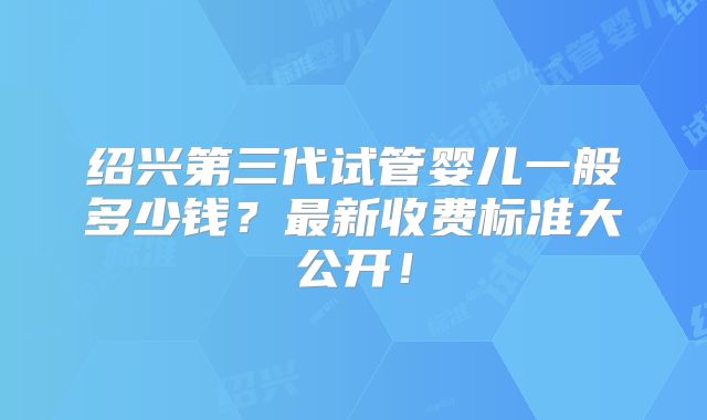 绍兴第三代试管婴儿一般多少钱?最新收费标准大公开!