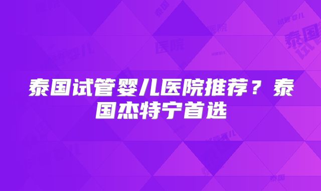 泰国试管婴儿医院推荐？泰国杰特宁首选