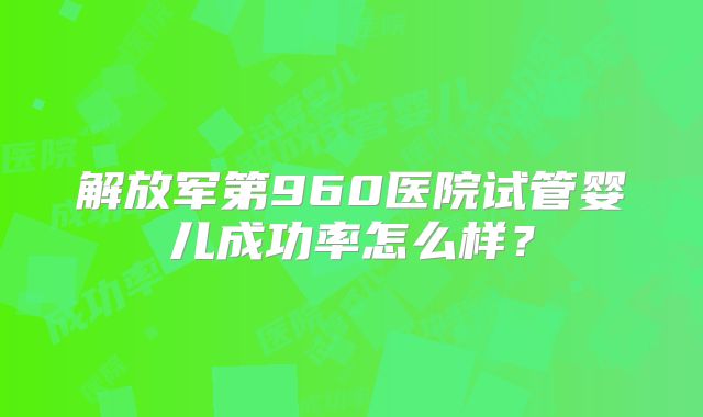解放军第960医院试管婴儿成功率怎么样？