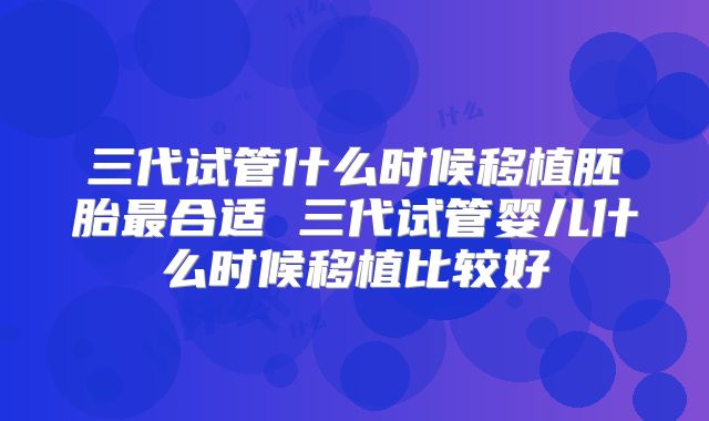三代试管什么时候移植胚胎最合适 三代试管婴儿什么时候移植比较好