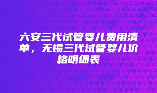 六安三代试管婴儿费用清单，无锡三代试管婴儿价格明细表