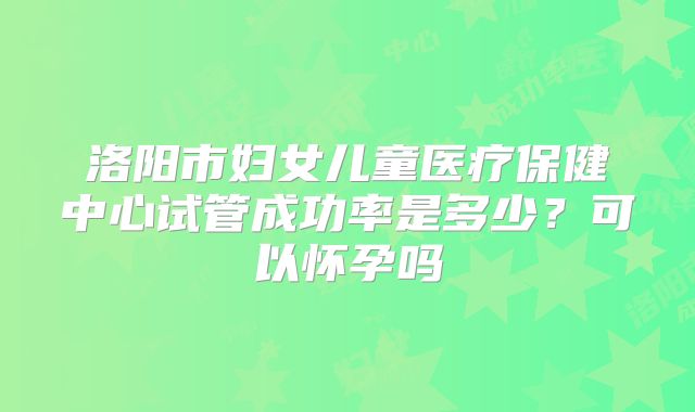 洛阳市妇女儿童医疗保健中心试管成功率是多少?可以怀孕吗