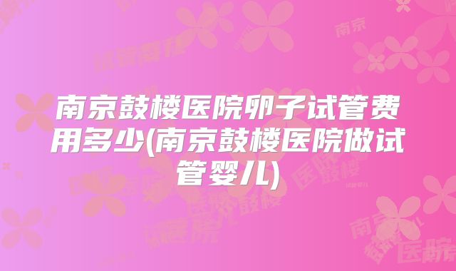 南京鼓楼医院卵子试管费用多少(南京鼓楼医院做试管婴儿)