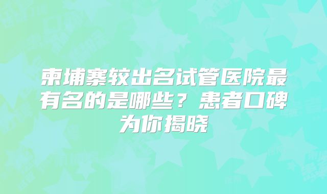 柬埔寨较出名试管医院最有名的是哪些？患者口碑为你揭晓