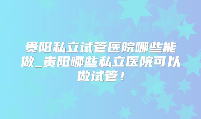 贵阳私立试管医院哪些能做_贵阳哪些私立医院可以做试管!