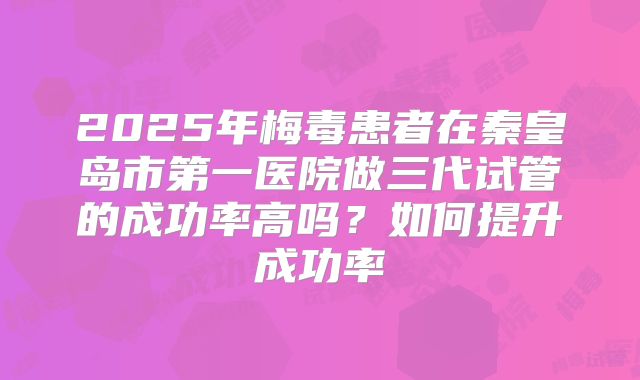 2025年梅毒患者在秦皇岛市第一医院做三代试管的成功率高吗？如何提升成功率