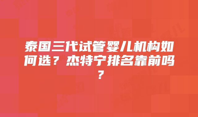 泰国三代试管婴儿机构如何选?杰特宁排名靠前吗?
