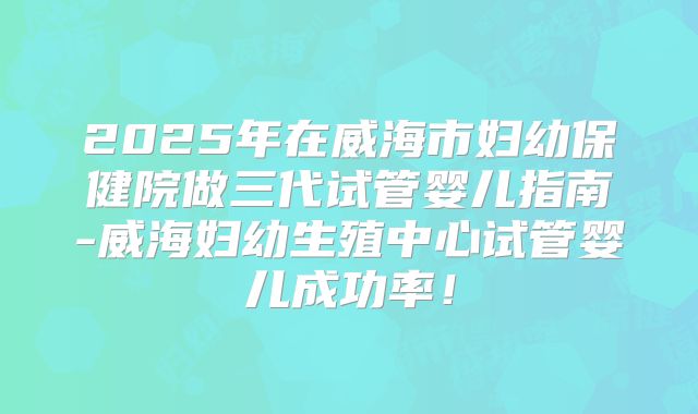 2025年在威海市妇幼保健院做三代试管婴儿指南-威海妇幼生殖中心试管婴儿成功率！