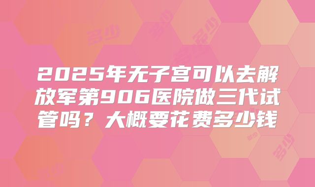 2025年无子宫可以去解放军第906医院做三代试管吗?大概要花费多少钱