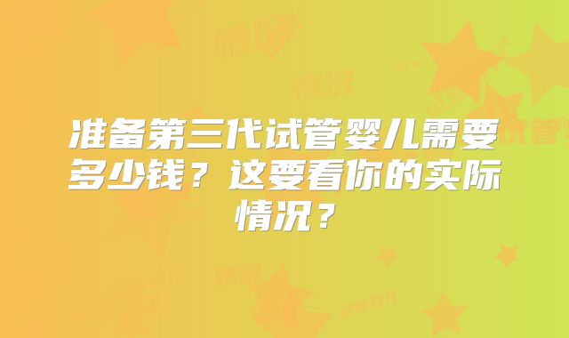 准备第三代试管婴儿需要多少钱？这要看你的实际情况？