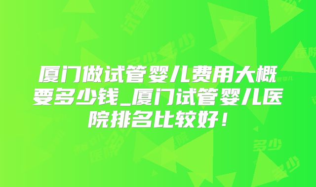厦门做试管婴儿费用大概要多少钱_厦门试管婴儿医院排名比较好！