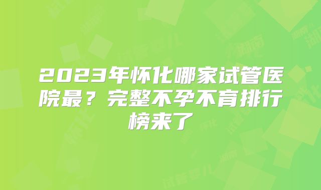 2023年怀化哪家试管医院最？完整不孕不育排行榜来了