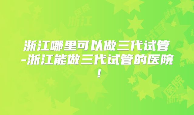 浙江哪里可以做三代试管-浙江能做三代试管的医院！
