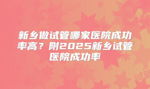 新乡做试管哪家医院成功率高？附2025新乡试管医院成功率