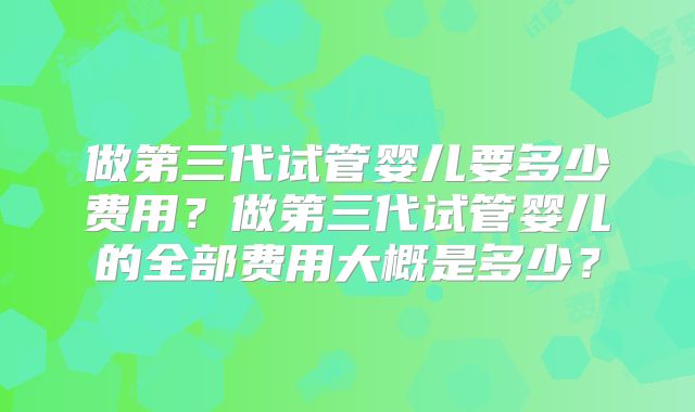 做第三代试管婴儿要多少费用?做第三代试管婴儿的全部费用大概是多少?