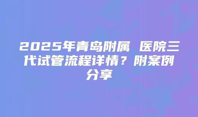 2025年青岛附属 医院三代试管流程详情？附案例分享