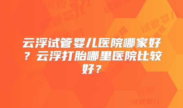 云浮试管婴儿医院哪家好？云浮打胎哪里医院比较好？