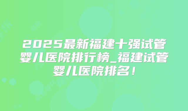 2025最新福建十强试管婴儿医院排行榜_福建试管婴儿医院排名！