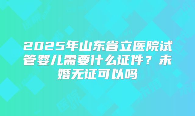 2025年山东省立医院试管婴儿需要什么证件?未婚无证可以吗