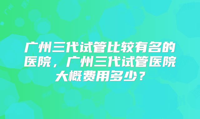 广州三代试管比较有名的医院，广州三代试管医院大概费用多少？