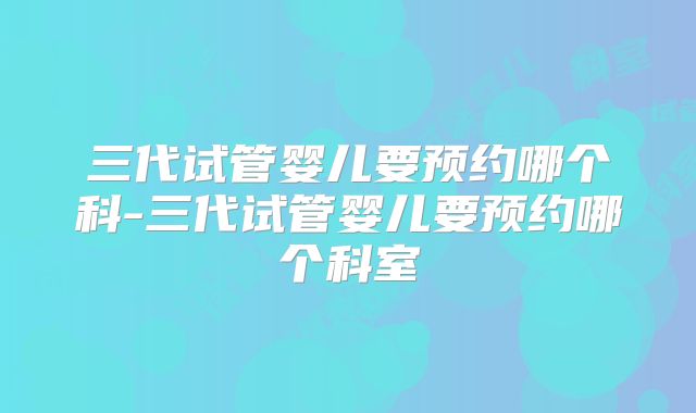 三代试管婴儿要预约哪个科-三代试管婴儿要预约哪个科室