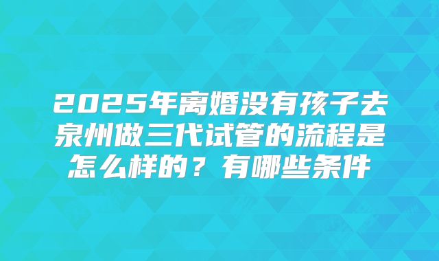 2025年离婚没有孩子去泉州做三代试管的流程是怎么样的？有哪些条件