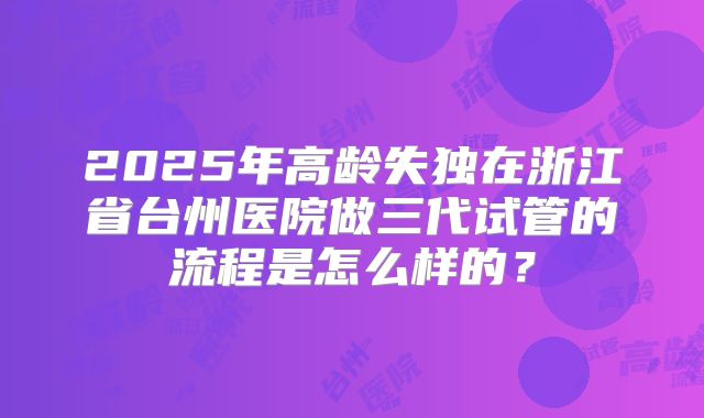 2025年高龄失独在浙江省台州医院做三代试管的流程是怎么样的?