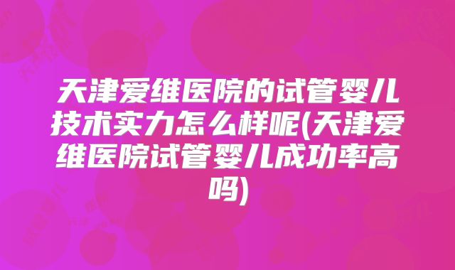 天津爱维医院的试管婴儿技术实力怎么样呢(天津爱维医院试管婴儿成功率高吗)