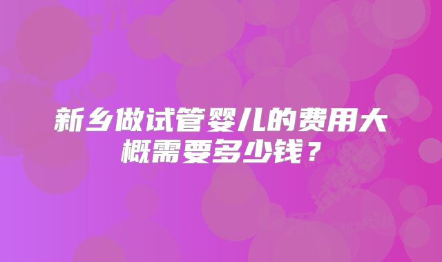 新乡做试管婴儿的费用大概需要多少钱？