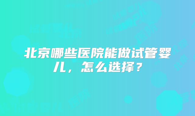 北京哪些医院能做试管婴儿，怎么选择？