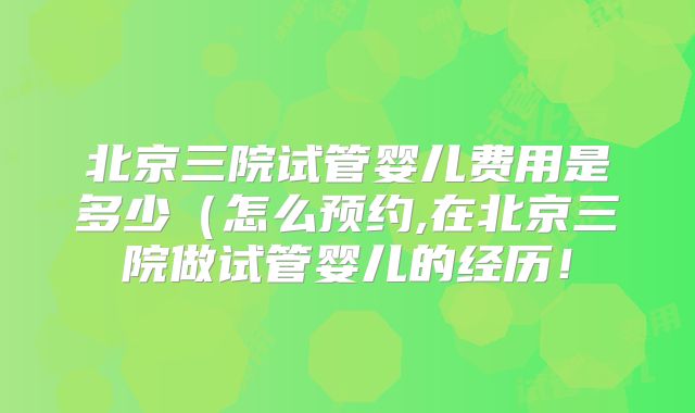 北京三院试管婴儿费用是多少（怎么预约,在北京三院做试管婴儿的经历！