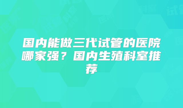 国内能做三代试管的医院哪家强?国内生殖科室推荐