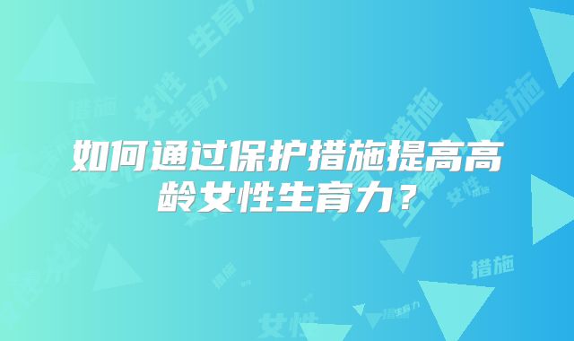 如何通过保护措施提高高龄女性生育力?