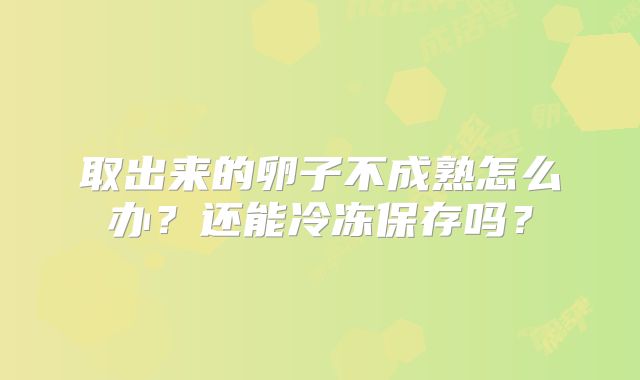 取出来的卵子不成熟怎么办？还能冷冻保存吗？