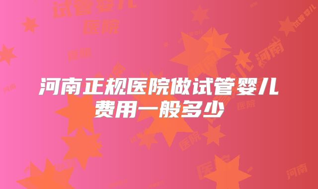 河南正规医院做试管婴儿费用一般多少