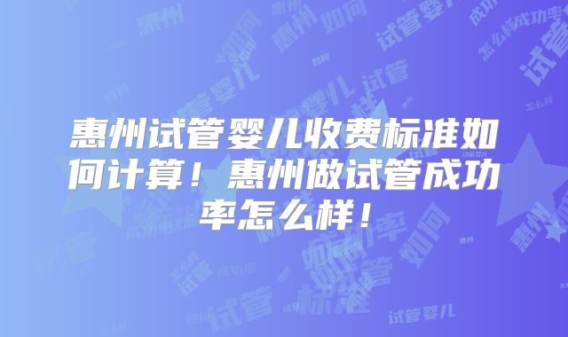 惠州试管婴儿收费标准如何计算！惠州做试管成功率怎么样！
