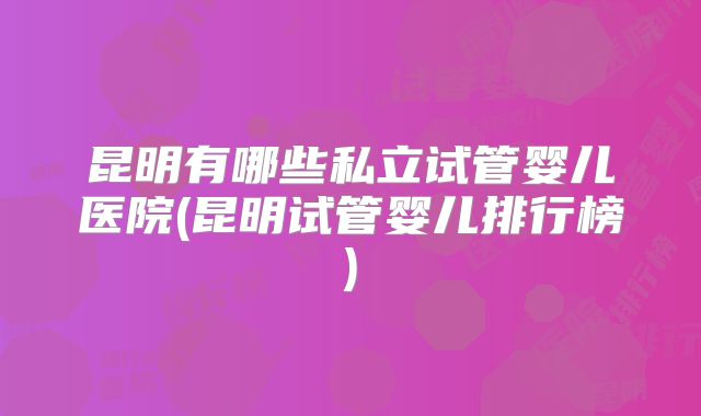 昆明有哪些私立试管婴儿医院(昆明试管婴儿排行榜)