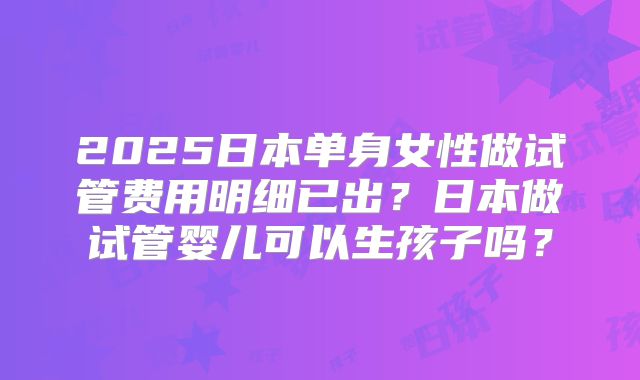 2025日本单身女性做试管费用明细已出？日本做试管婴儿可以生孩子吗？