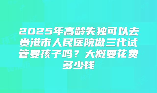 2025年高龄失独可以去贵港市人民医院做三代试管要孩子吗？大概要花费多少钱