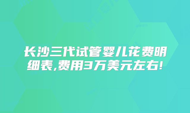 长沙三代试管婴儿花费明细表,费用3万美元左右!