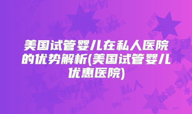 美国试管婴儿在私人医院的优势解析(美国试管婴儿优惠医院)