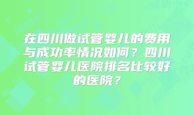 在四川做试管婴儿的费用与成功率情况如何？四川试管婴儿医院排名比较好的医院？