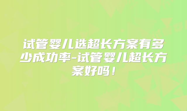 试管婴儿选超长方案有多少成功率-试管婴儿超长方案好吗!